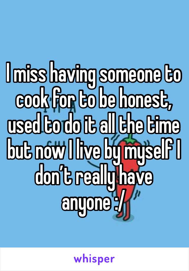 I miss having someone to cook for to be honest, used to do it all the time but now I live by myself I don’t really have anyone :/