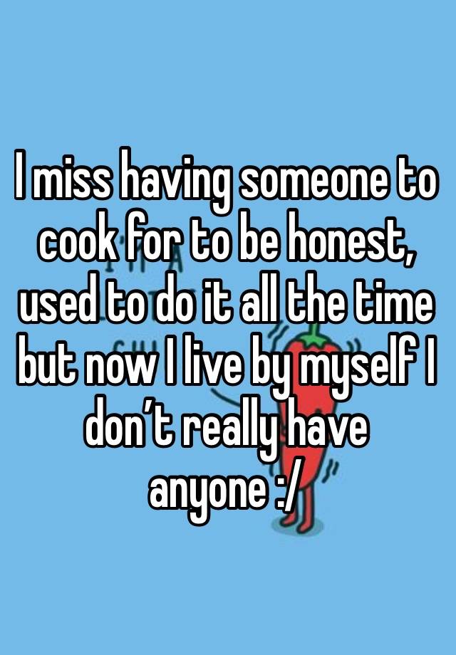 I miss having someone to cook for to be honest, used to do it all the time but now I live by myself I don’t really have anyone :/