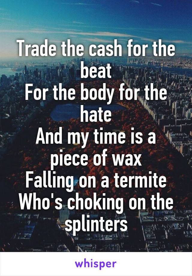 Trade the cash for the beat
For the body for the hate
And my time is a piece of wax
Falling on a termite
Who's choking on the splinters