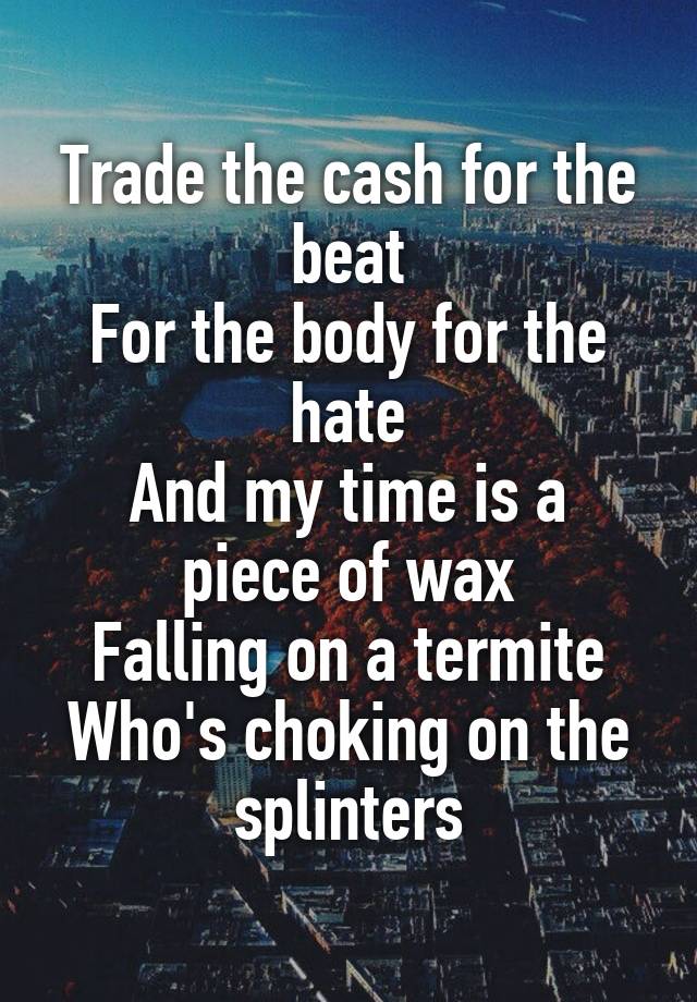 Trade the cash for the beat
For the body for the hate
And my time is a piece of wax
Falling on a termite
Who's choking on the splinters