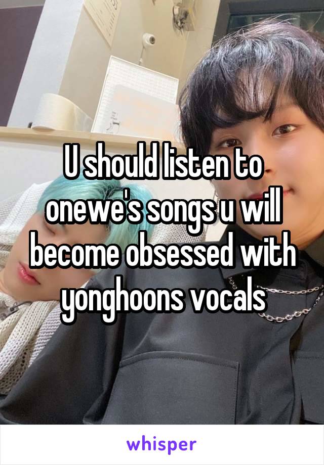 U should listen to onewe's songs u will become obsessed with yonghoons vocals