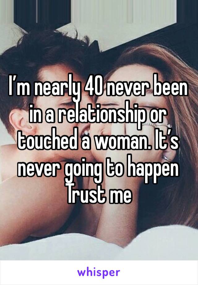 I’m nearly 40 never been in a relationship or touched a woman. It’s never going to happen Trust me 