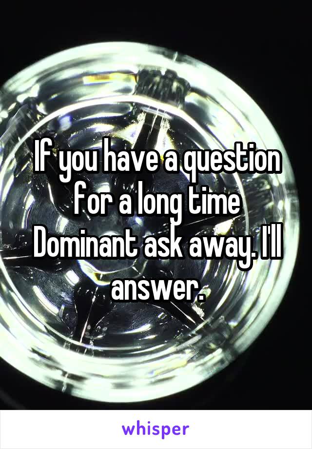 If you have a question for a long time Dominant ask away. I'll answer.