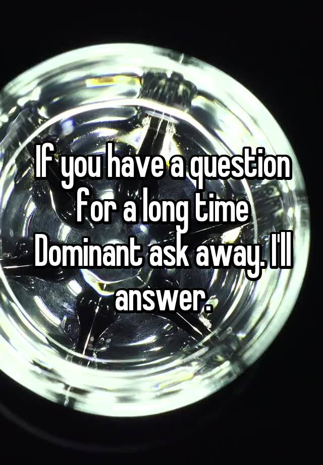 If you have a question for a long time Dominant ask away. I'll answer.