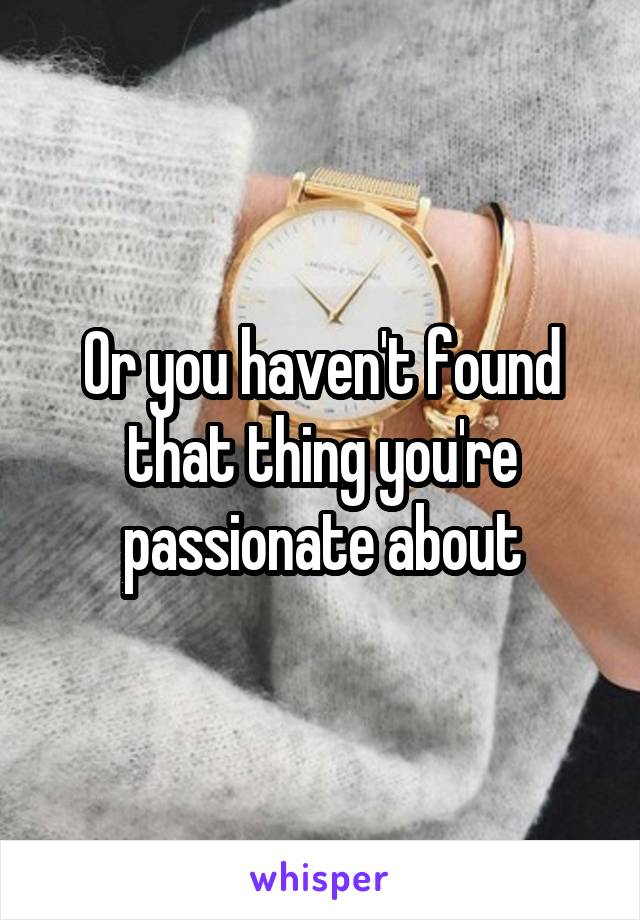 Or you haven't found that thing you're passionate about