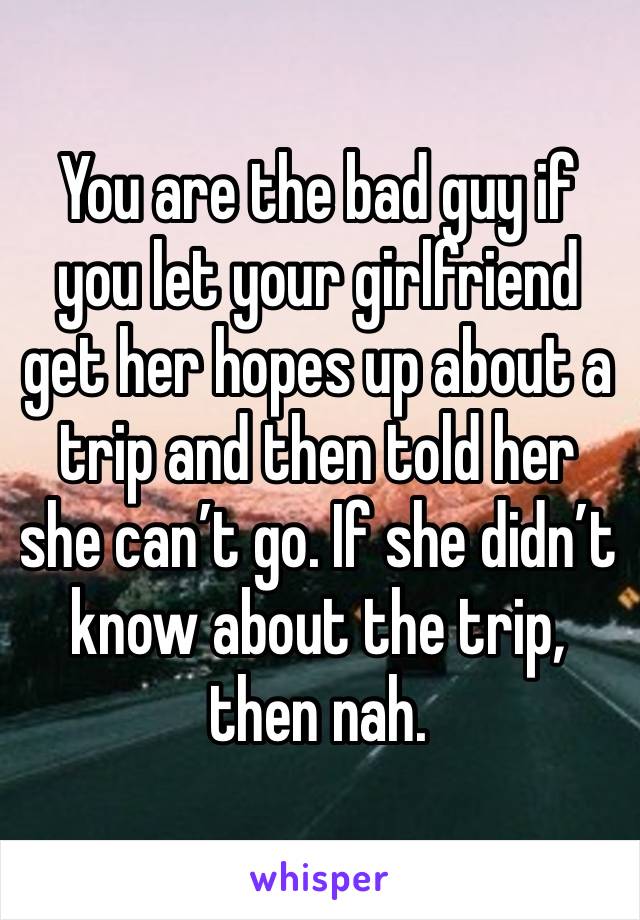 You are the bad guy if you let your girlfriend get her hopes up about a trip and then told her she can’t go. If she didn’t know about the trip, then nah. 