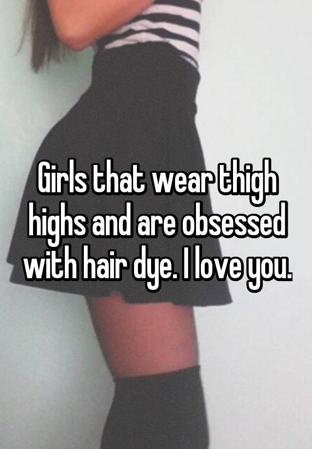 Girls that wear thigh highs and are obsessed with hair dye. I love you.