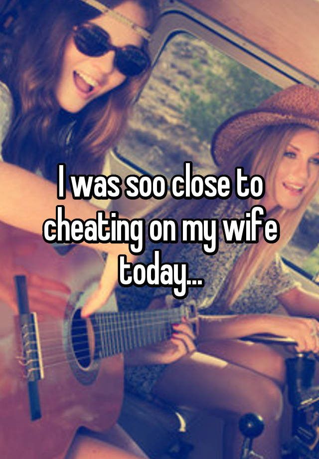 I was soo close to cheating on my wife today...