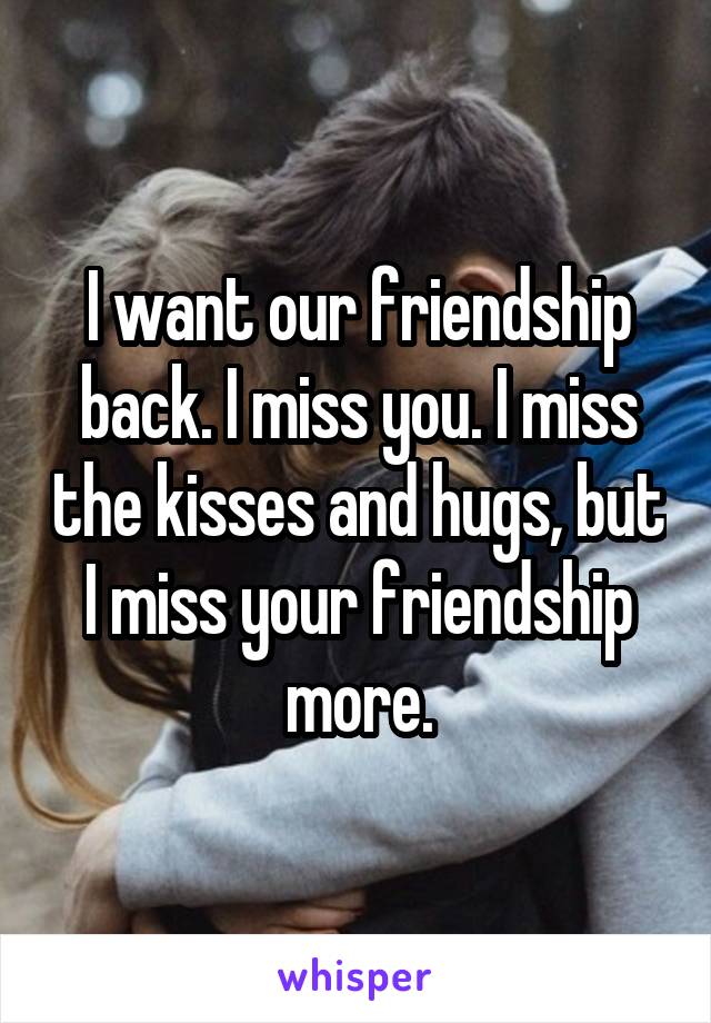 I want our friendship back. I miss you. I miss the kisses and hugs, but I miss your friendship more.