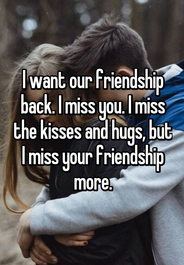 I want our friendship back. I miss you. I miss the kisses and hugs, but I miss your friendship more.