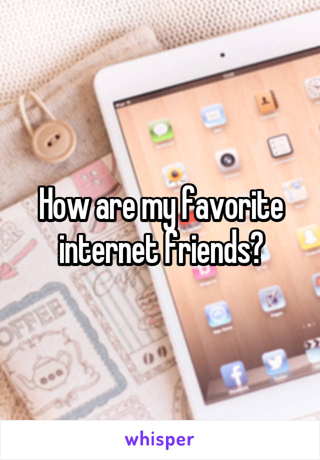 How are my favorite internet friends?