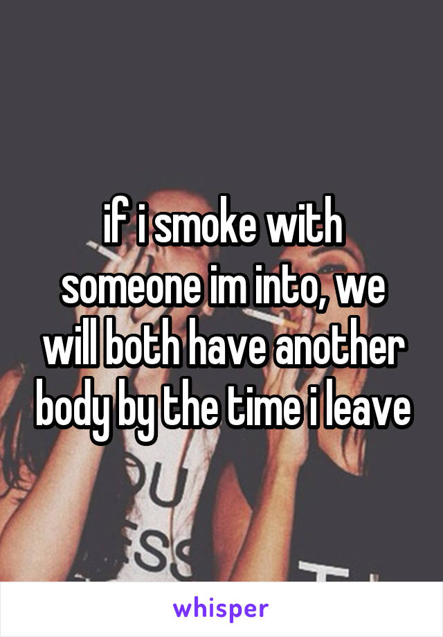 if i smoke with someone im into, we will both have another body by the time i leave