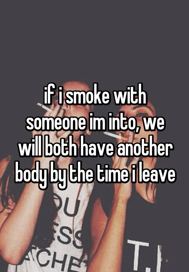 if i smoke with someone im into, we will both have another body by the time i leave