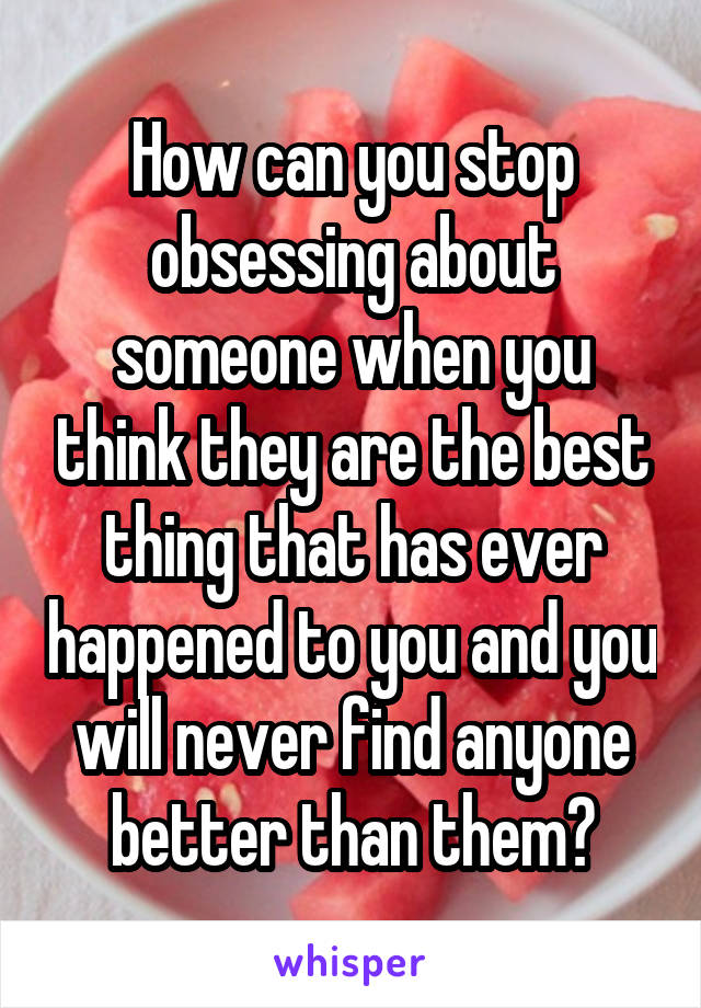 How can you stop obsessing about someone when you think they are the best thing that has ever happened to you and you will never find anyone better than them?