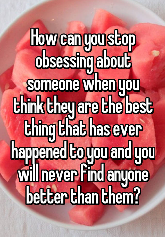 How can you stop obsessing about someone when you think they are the best thing that has ever happened to you and you will never find anyone better than them?