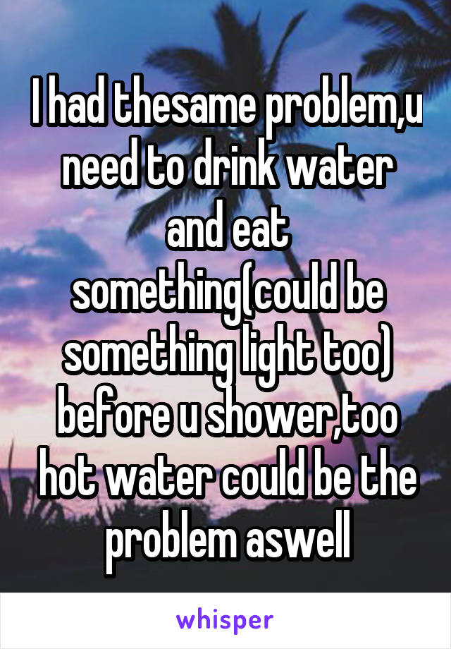 I had thesame problem,u need to drink water and eat something(could be something light too) before u shower,too hot water could be the problem aswell