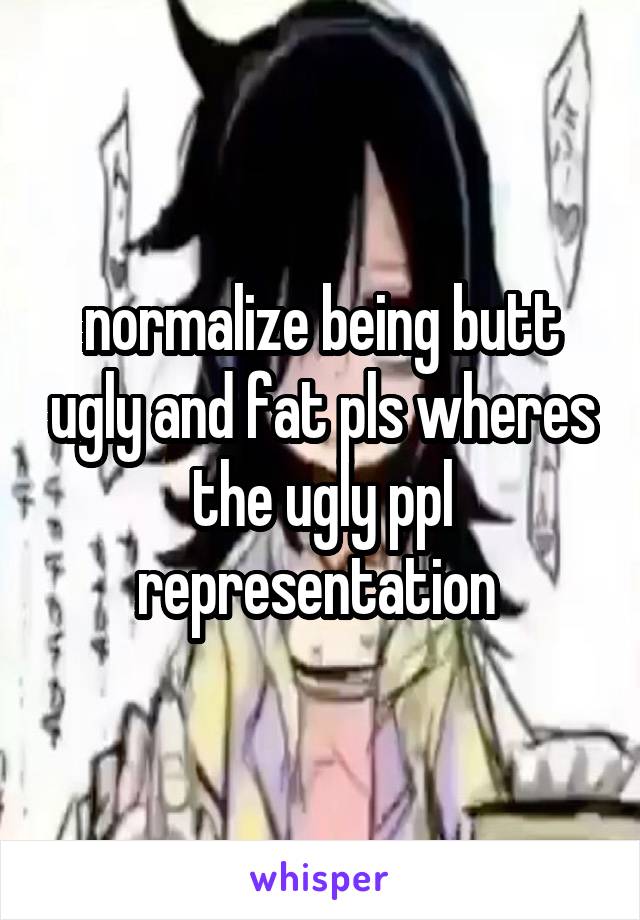 normalize being butt ugly and fat pls wheres the ugly ppl representation 