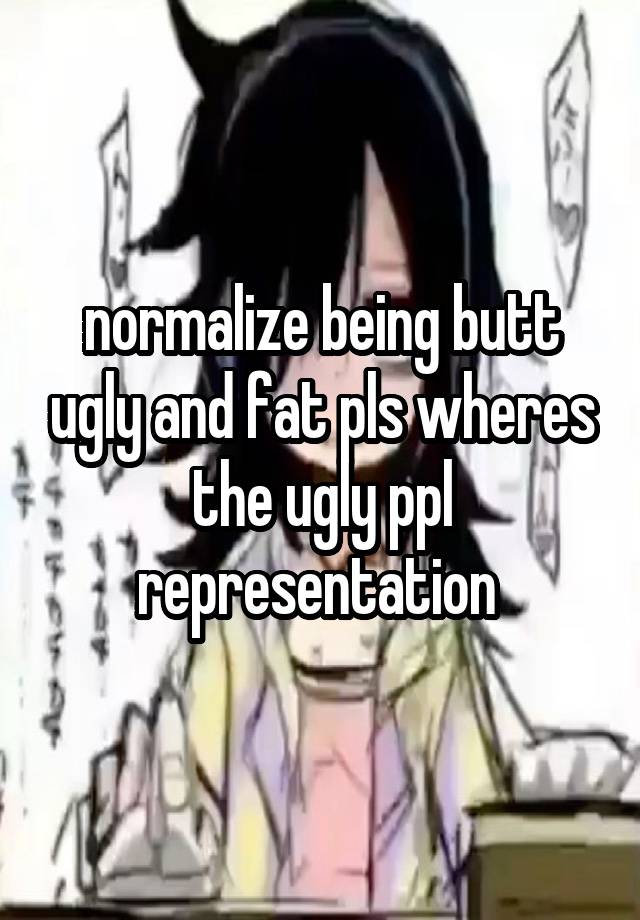 normalize being butt ugly and fat pls wheres the ugly ppl representation 