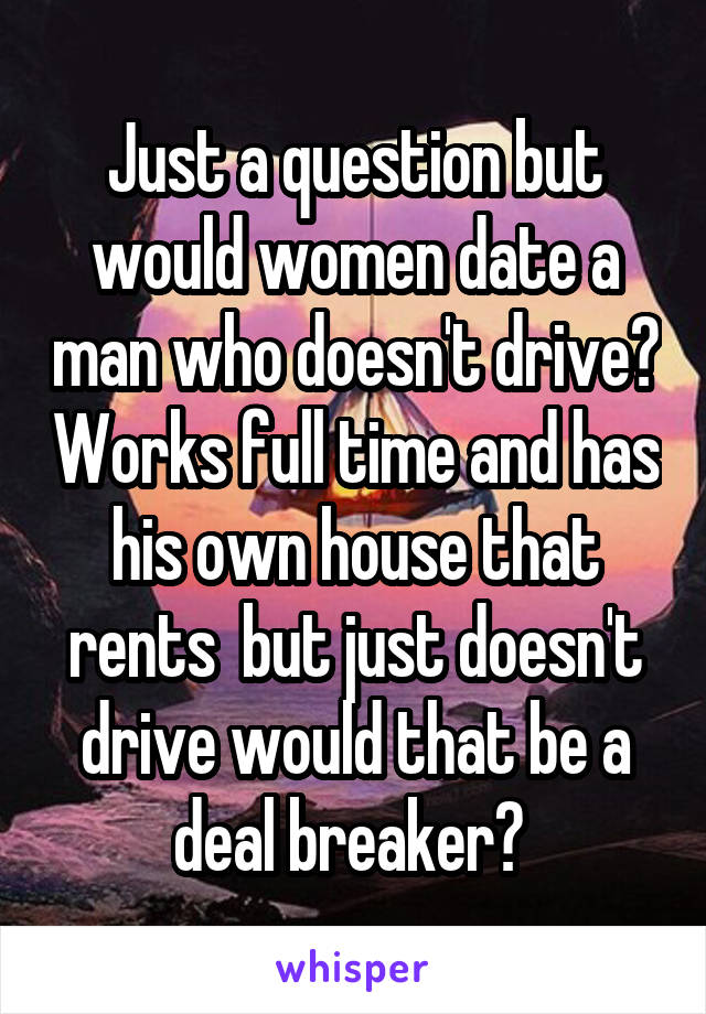 Just a question but would women date a man who doesn't drive? Works full time and has his own house that rents  but just doesn't drive would that be a deal breaker? 