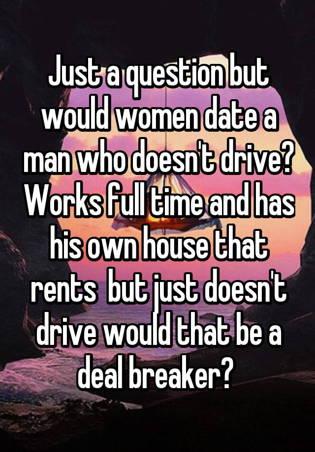 Just a question but would women date a man who doesn't drive? Works full time and has his own house that rents  but just doesn't drive would that be a deal breaker? 