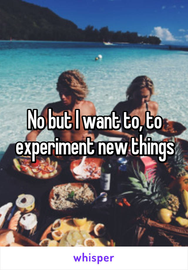 No but I want to, to experiment new things