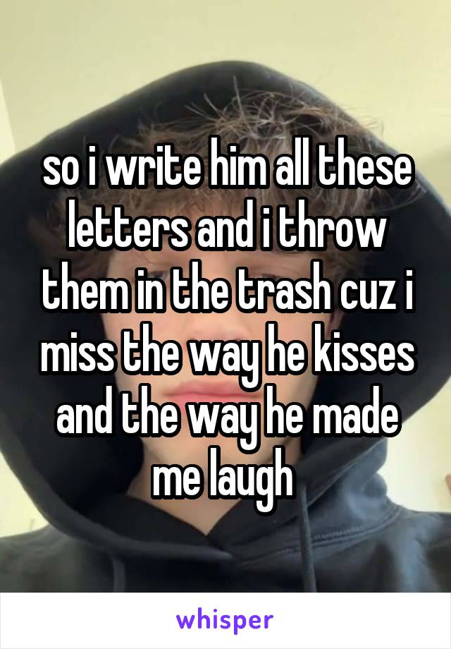 so i write him all these letters and i throw them in the trash cuz i miss the way he kisses and the way he made me laugh 