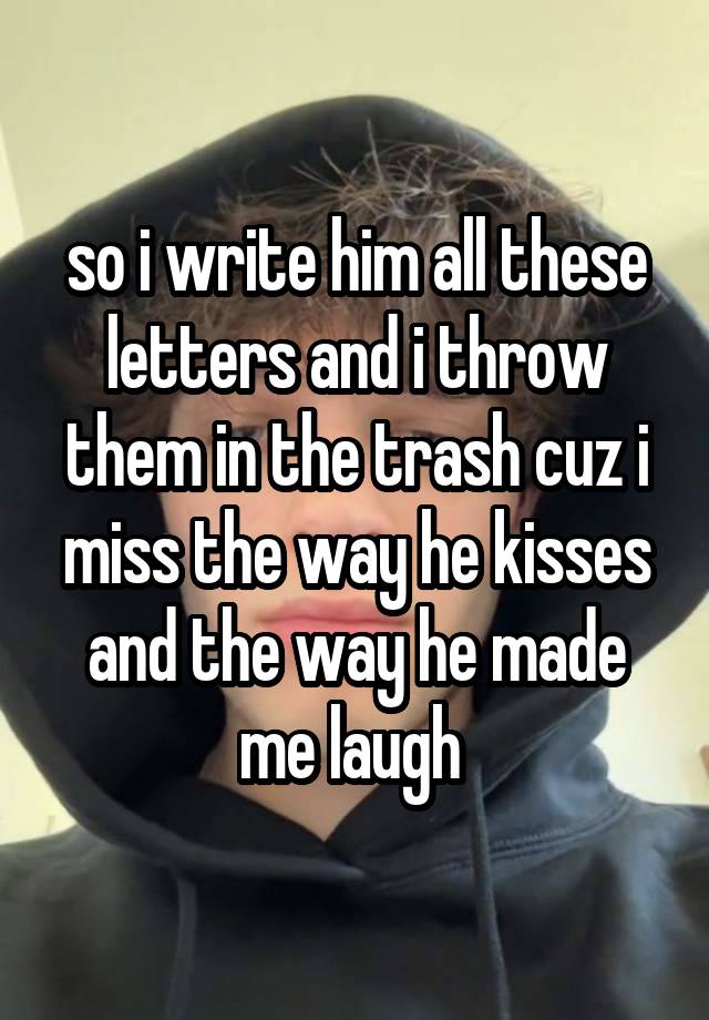 so i write him all these letters and i throw them in the trash cuz i miss the way he kisses and the way he made me laugh 