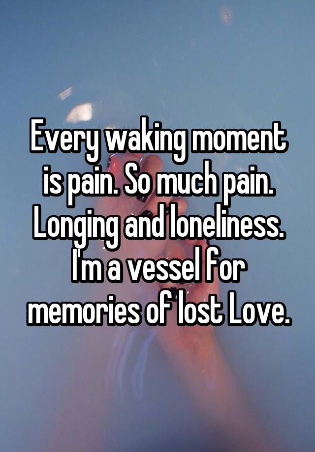 Every waking moment is pain. So much pain. Longing and loneliness. I'm a vessel for memories of lost Love.