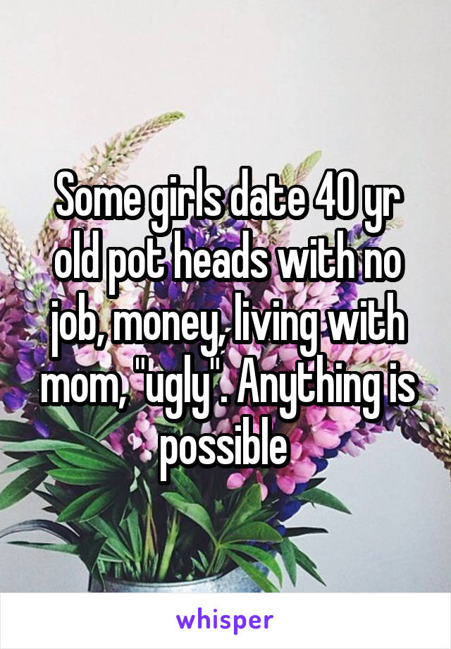 Some girls date 40 yr old pot heads with no job, money, living with mom, "ugly". Anything is possible 