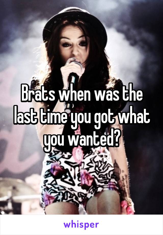 Brats when was the last time you got what you wanted?