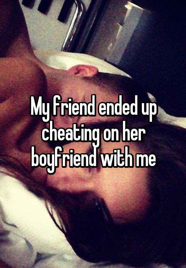 My friend ended up cheating on her boyfriend with me