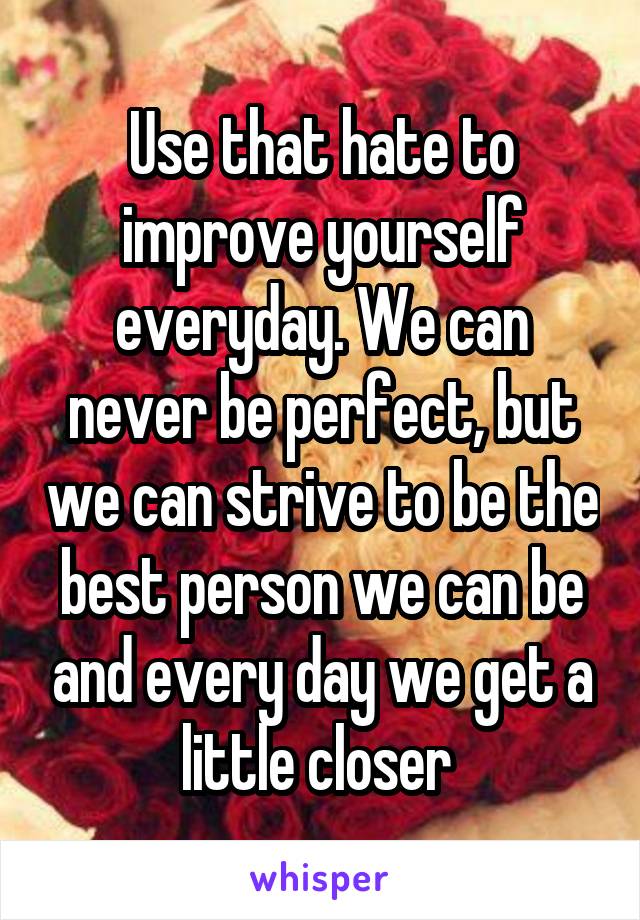 Use that hate to improve yourself everyday. We can never be perfect, but we can strive to be the best person we can be and every day we get a little closer 