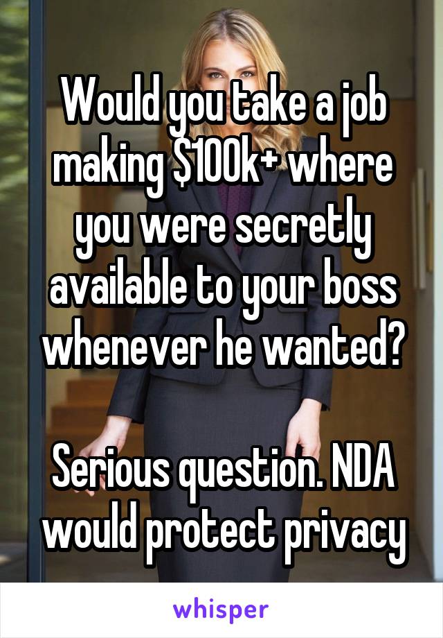 Would you take a job making $100k+ where you were secretly available to your boss whenever he wanted?

Serious question. NDA would protect privacy