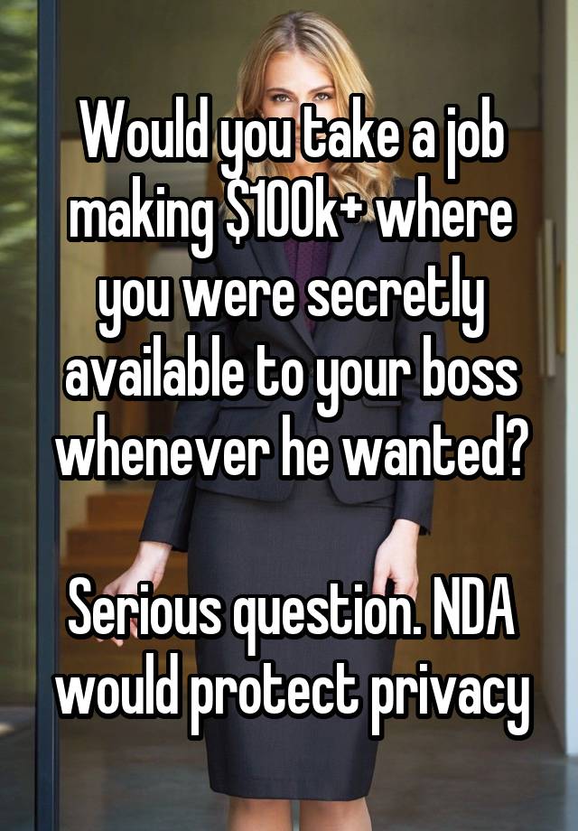 Would you take a job making $100k+ where you were secretly available to your boss whenever he wanted?

Serious question. NDA would protect privacy