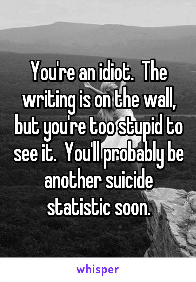 You're an idiot.  The writing is on the wall, but you're too stupid to see it.  You'll probably be another suicide statistic soon.