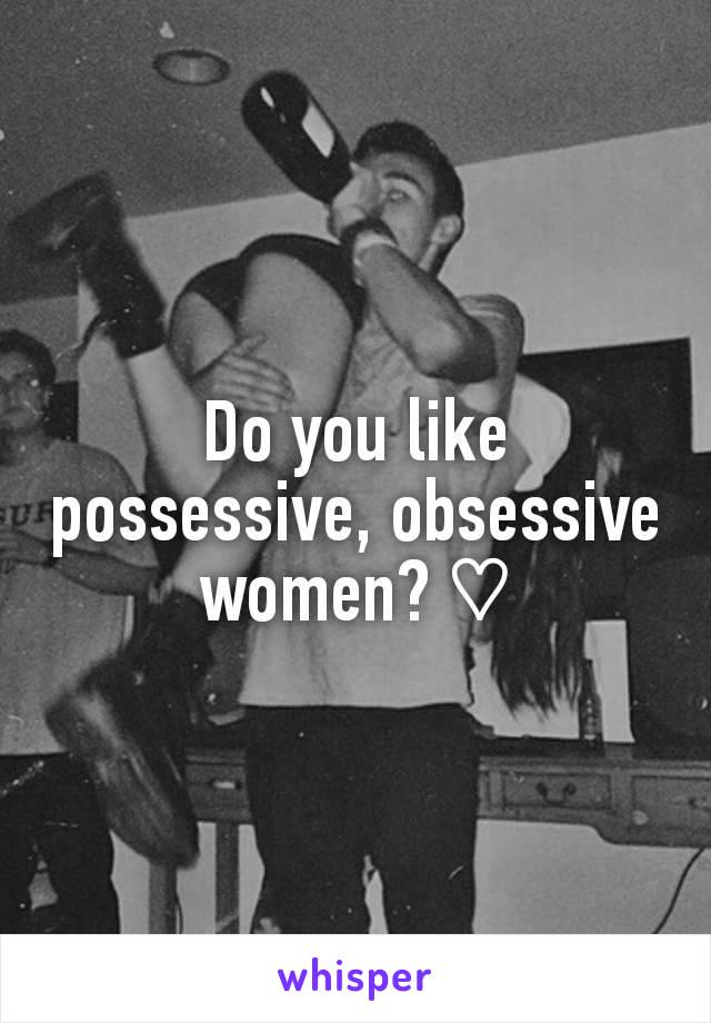 Do you like possessive, obsessive women? ♡