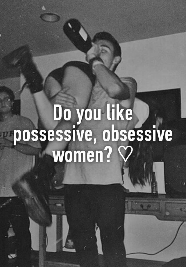 Do you like possessive, obsessive women? ♡