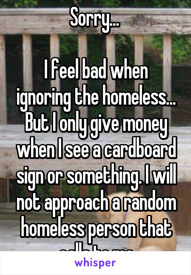 Sorry... 

I feel bad when ignoring the homeless... But I only give money when I see a cardboard sign or something. I will not approach a random homeless person that calls to me