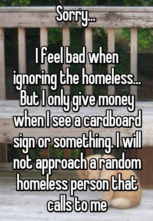 Sorry... 

I feel bad when ignoring the homeless... But I only give money when I see a cardboard sign or something. I will not approach a random homeless person that calls to me