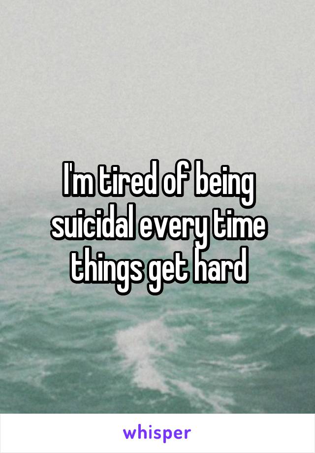 I'm tired of being suicidal every time things get hard