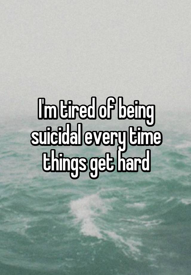 I'm tired of being suicidal every time things get hard