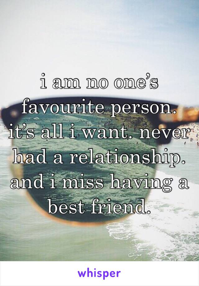 i am no one’s favourite person. it’s all i want. never had a relationship. and i miss having a best friend. 