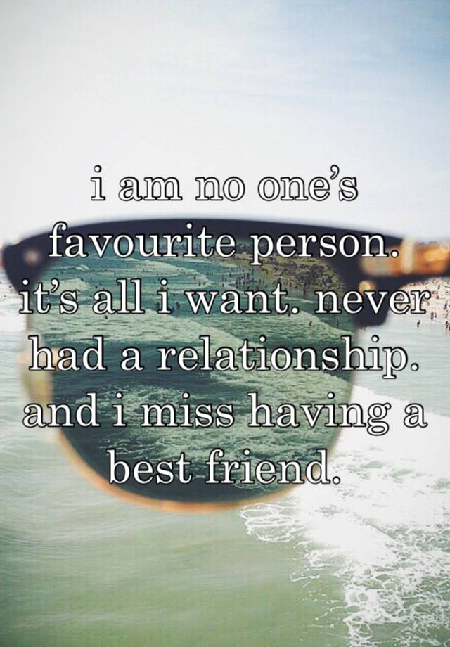 i am no one’s favourite person. it’s all i want. never had a relationship. and i miss having a best friend. 