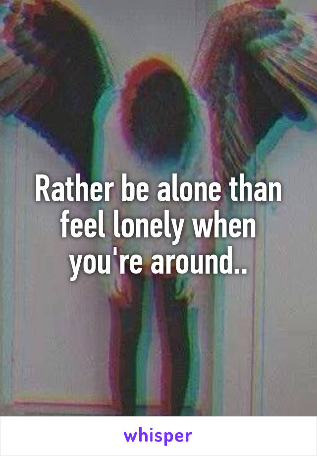 Rather be alone than feel lonely when you're around..