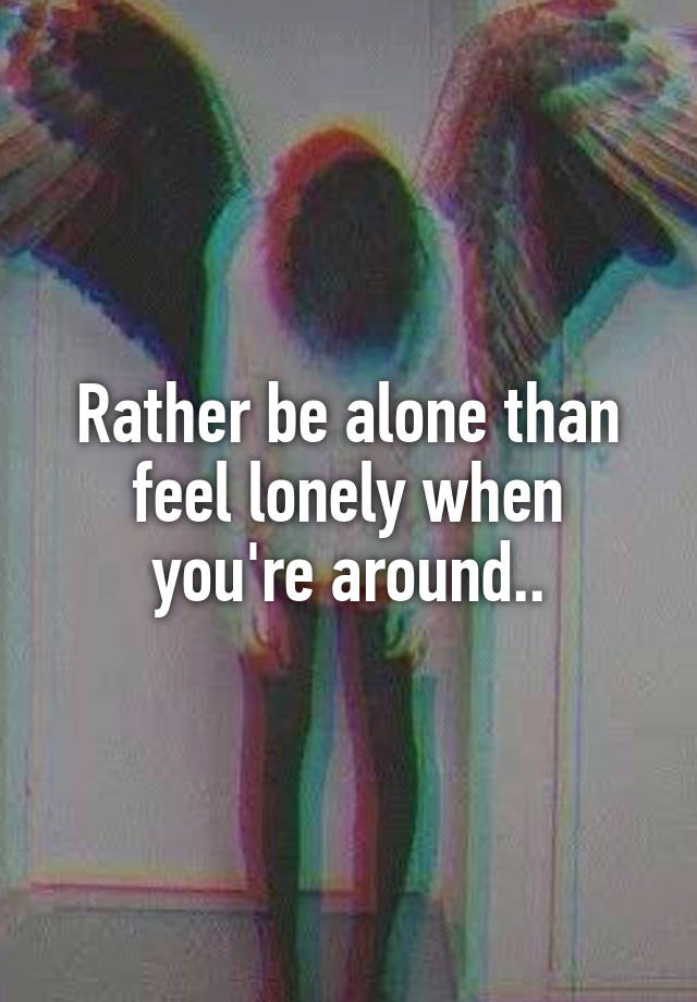 Rather be alone than feel lonely when you're around..