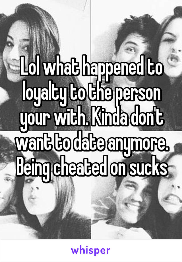 Lol what happened to loyalty to the person your with. Kinda don't want to date anymore.
Being cheated on sucks 