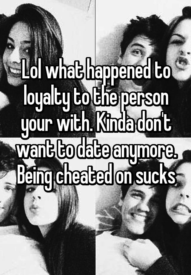 Lol what happened to loyalty to the person your with. Kinda don't want to date anymore.
Being cheated on sucks 