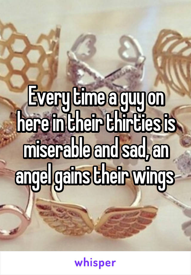 Every time a guy on here in their thirties is miserable and sad, an angel gains their wings 