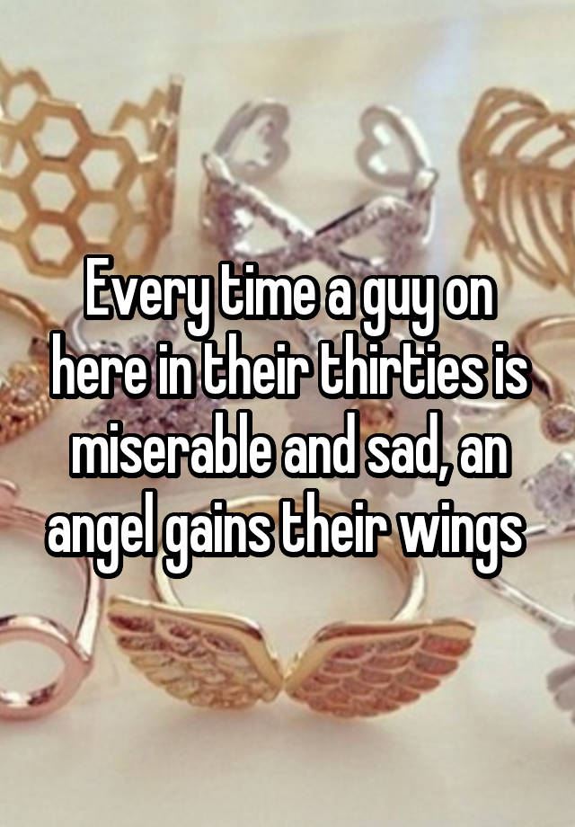 Every time a guy on here in their thirties is miserable and sad, an angel gains their wings 