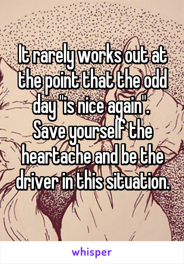 It rarely works out at the point that the odd day "is nice again". 
Save yourself the heartache and be the driver in this situation.
